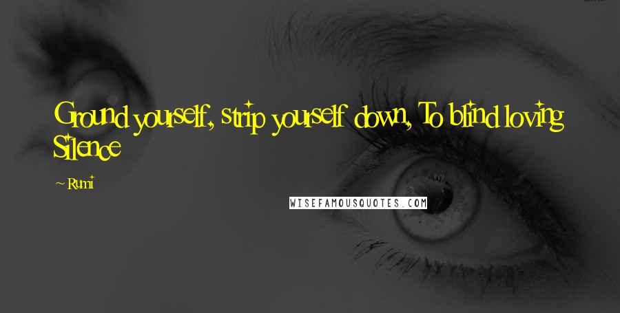 Rumi Quotes: Ground yourself, strip yourself down, To blind loving Silence