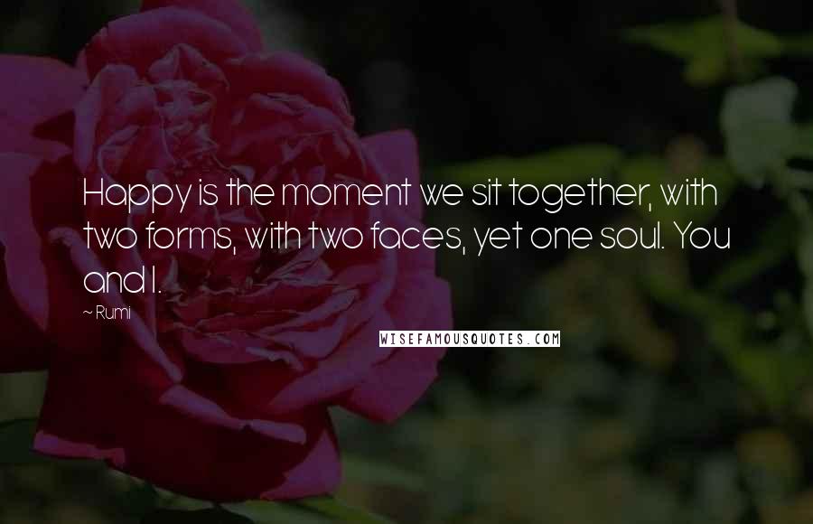 Rumi Quotes: Happy is the moment we sit together, with two forms, with two faces, yet one soul. You and I.