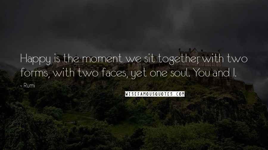 Rumi Quotes: Happy is the moment we sit together, with two forms, with two faces, yet one soul. You and I.