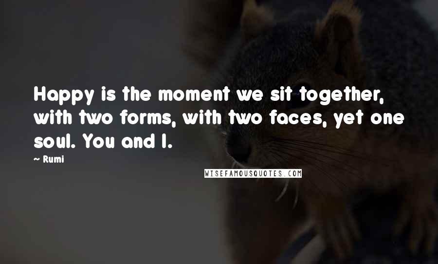 Rumi Quotes: Happy is the moment we sit together, with two forms, with two faces, yet one soul. You and I.