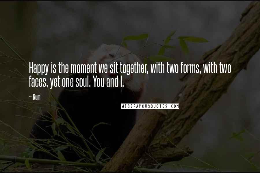 Rumi Quotes: Happy is the moment we sit together, with two forms, with two faces, yet one soul. You and I.