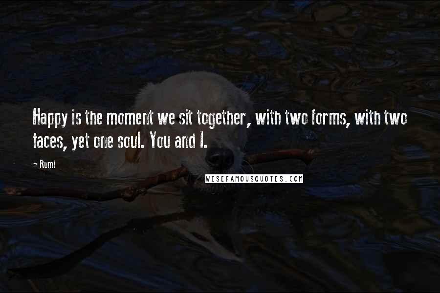 Rumi Quotes: Happy is the moment we sit together, with two forms, with two faces, yet one soul. You and I.