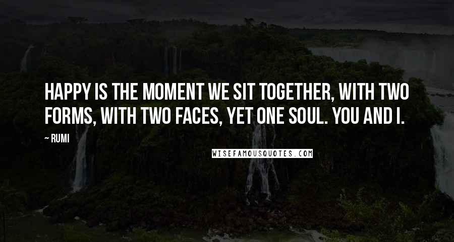 Rumi Quotes: Happy is the moment we sit together, with two forms, with two faces, yet one soul. You and I.