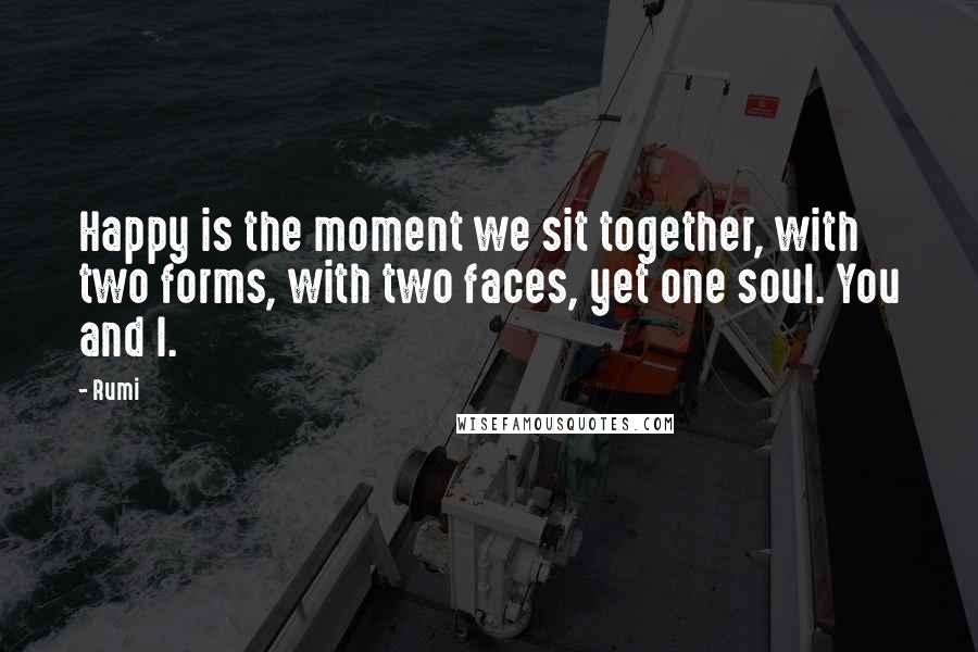 Rumi Quotes: Happy is the moment we sit together, with two forms, with two faces, yet one soul. You and I.