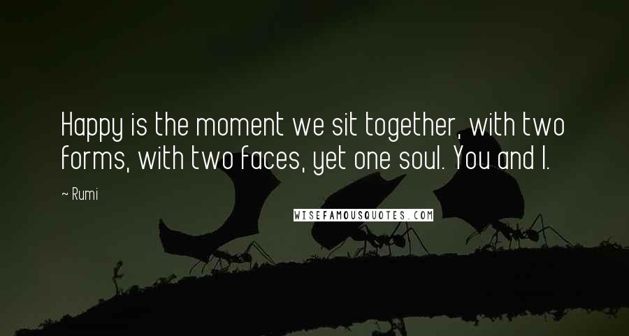 Rumi Quotes: Happy is the moment we sit together, with two forms, with two faces, yet one soul. You and I.