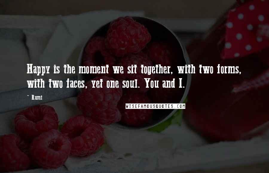 Rumi Quotes: Happy is the moment we sit together, with two forms, with two faces, yet one soul. You and I.