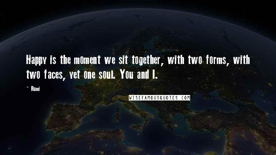 Rumi Quotes: Happy is the moment we sit together, with two forms, with two faces, yet one soul. You and I.