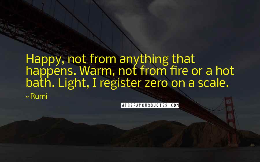 Rumi Quotes: Happy, not from anything that happens. Warm, not from fire or a hot bath. Light, I register zero on a scale.