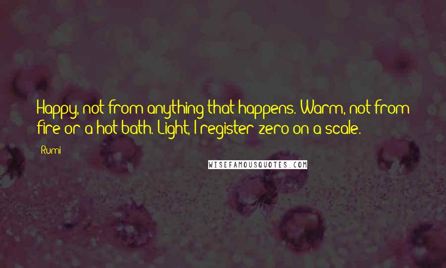 Rumi Quotes: Happy, not from anything that happens. Warm, not from fire or a hot bath. Light, I register zero on a scale.