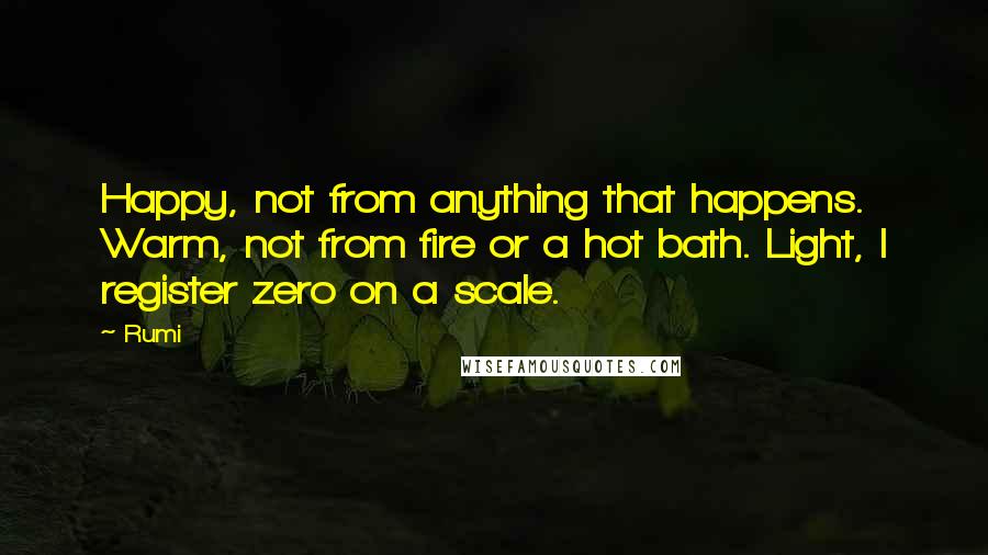 Rumi Quotes: Happy, not from anything that happens. Warm, not from fire or a hot bath. Light, I register zero on a scale.