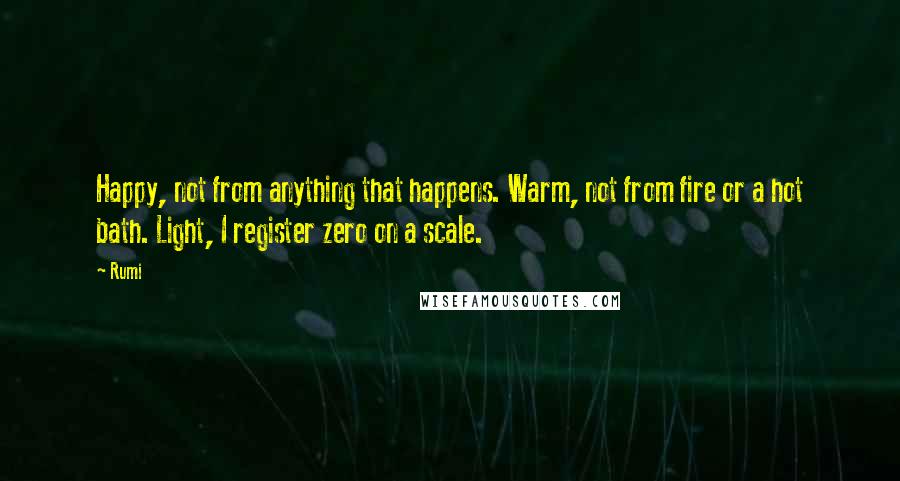 Rumi Quotes: Happy, not from anything that happens. Warm, not from fire or a hot bath. Light, I register zero on a scale.