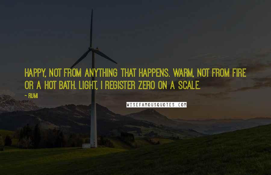 Rumi Quotes: Happy, not from anything that happens. Warm, not from fire or a hot bath. Light, I register zero on a scale.