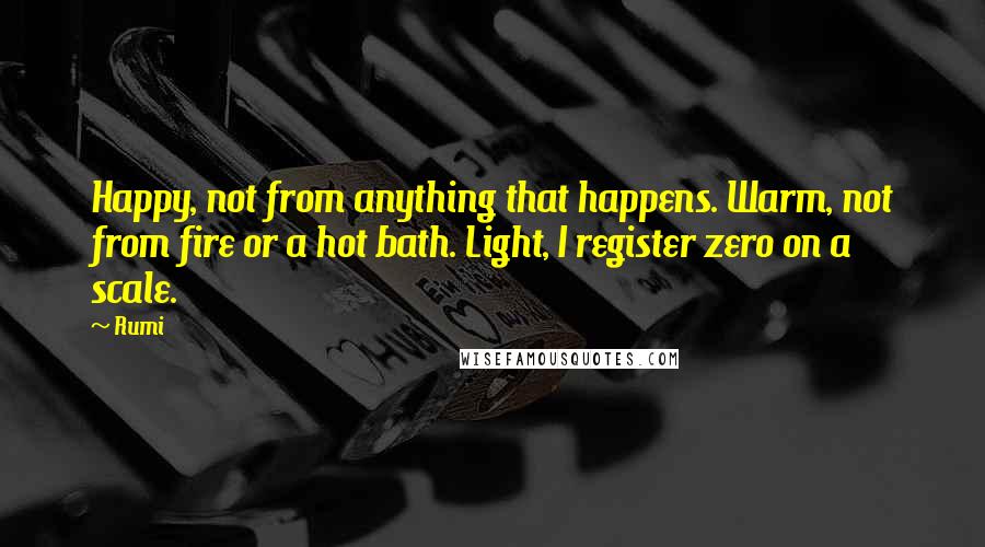 Rumi Quotes: Happy, not from anything that happens. Warm, not from fire or a hot bath. Light, I register zero on a scale.