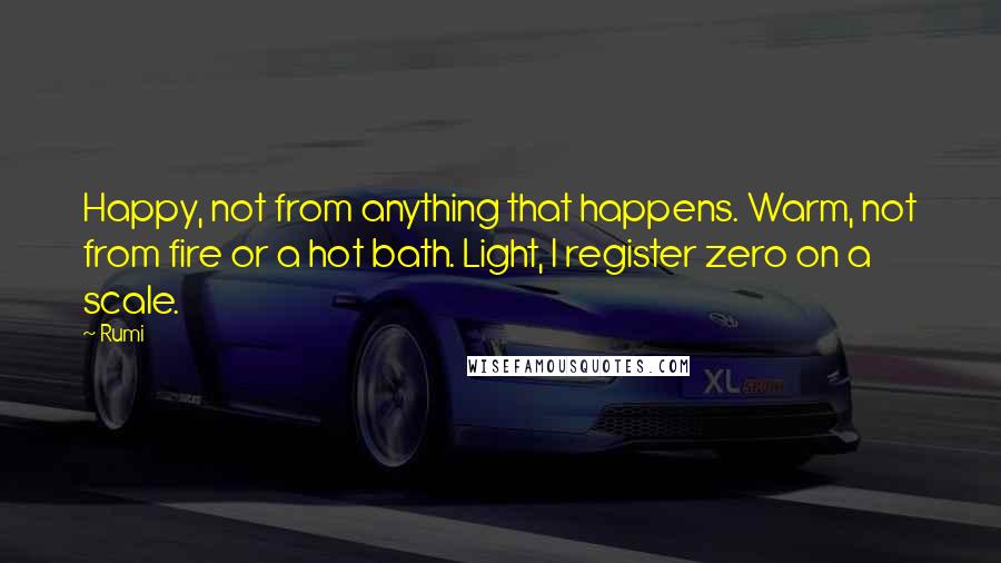 Rumi Quotes: Happy, not from anything that happens. Warm, not from fire or a hot bath. Light, I register zero on a scale.