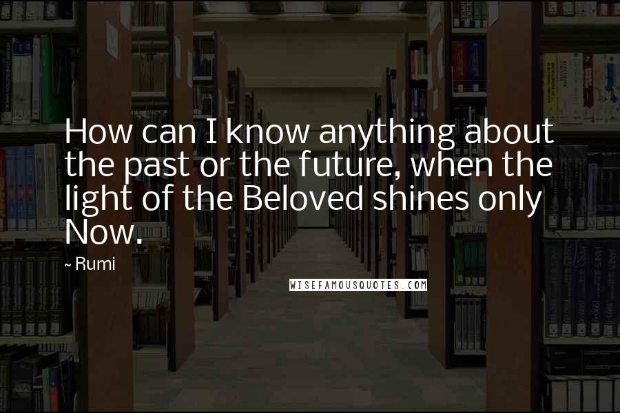 Rumi Quotes: How can I know anything about the past or the future, when the light of the Beloved shines only Now.