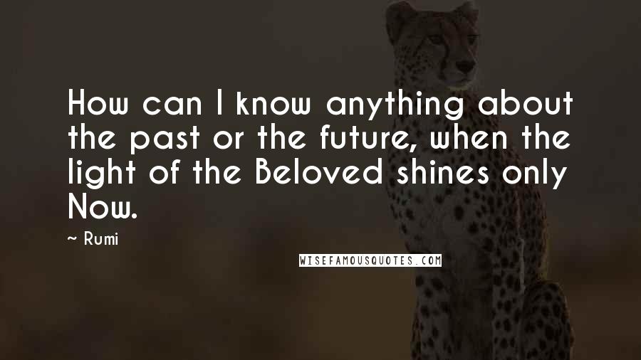 Rumi Quotes: How can I know anything about the past or the future, when the light of the Beloved shines only Now.