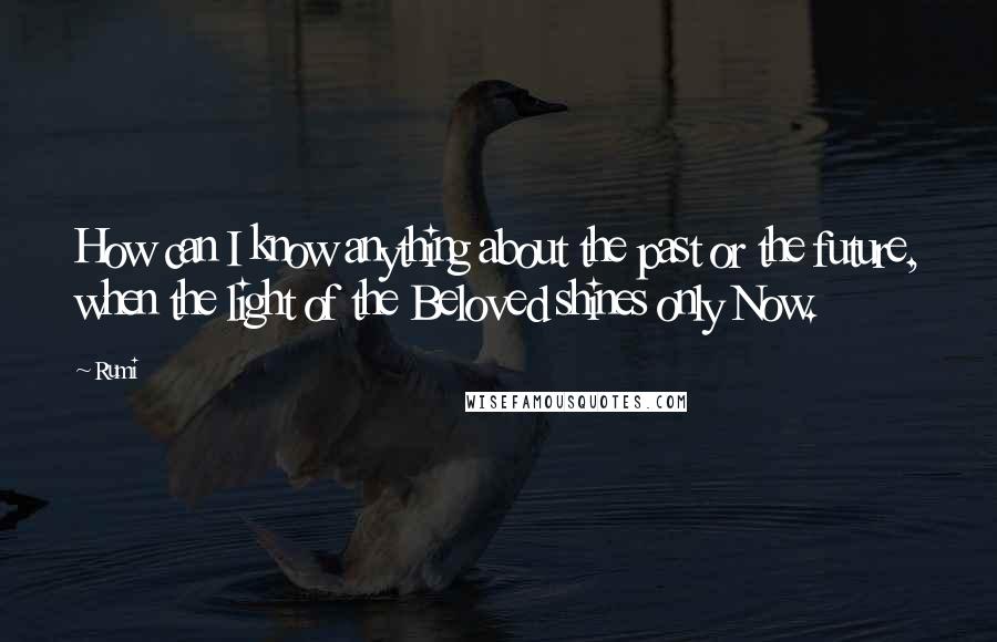 Rumi Quotes: How can I know anything about the past or the future, when the light of the Beloved shines only Now.