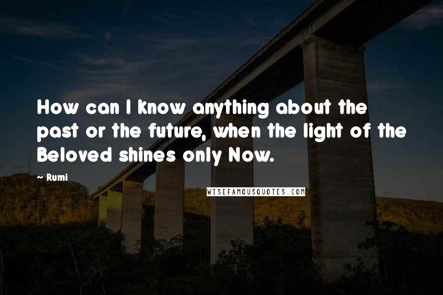 Rumi Quotes: How can I know anything about the past or the future, when the light of the Beloved shines only Now.
