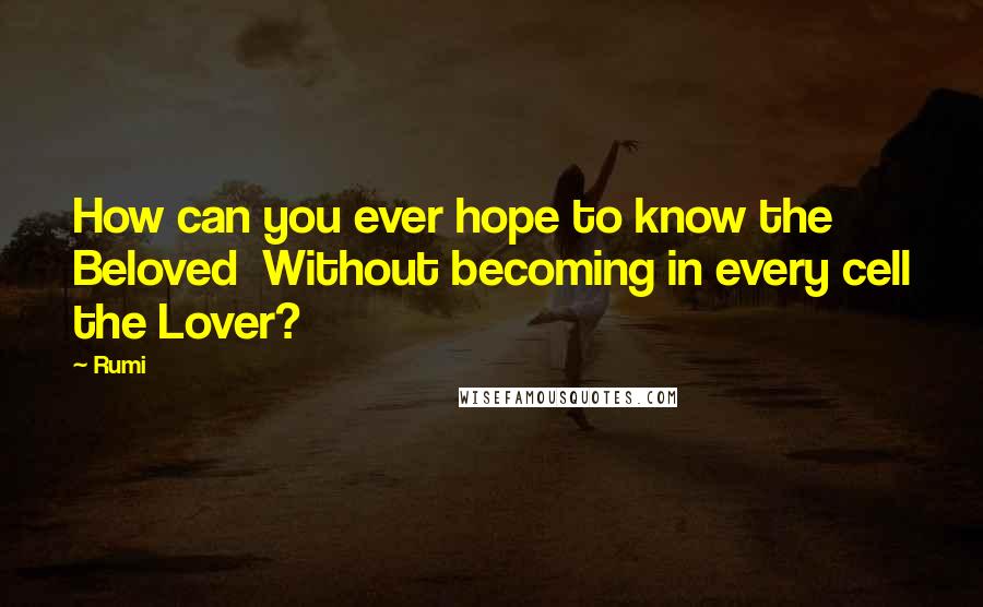 Rumi Quotes: How can you ever hope to know the Beloved Without becoming in every cell the Lover?