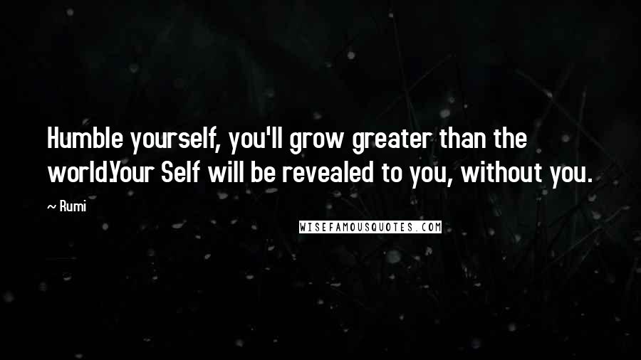 Rumi Quotes: Humble yourself, you'll grow greater than the world.Your Self will be revealed to you, without you.