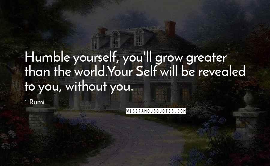 Rumi Quotes: Humble yourself, you'll grow greater than the world.Your Self will be revealed to you, without you.