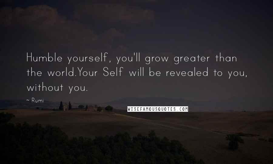 Rumi Quotes: Humble yourself, you'll grow greater than the world.Your Self will be revealed to you, without you.