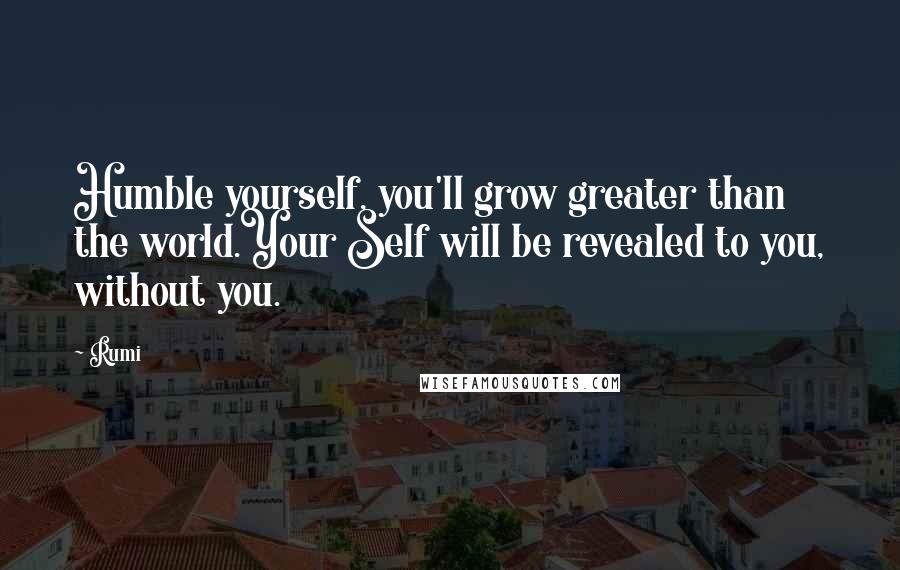 Rumi Quotes: Humble yourself, you'll grow greater than the world.Your Self will be revealed to you, without you.