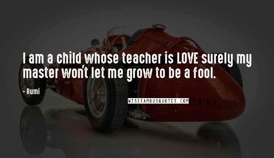 Rumi Quotes: I am a child whose teacher is LOVE surely my master won't let me grow to be a fool.