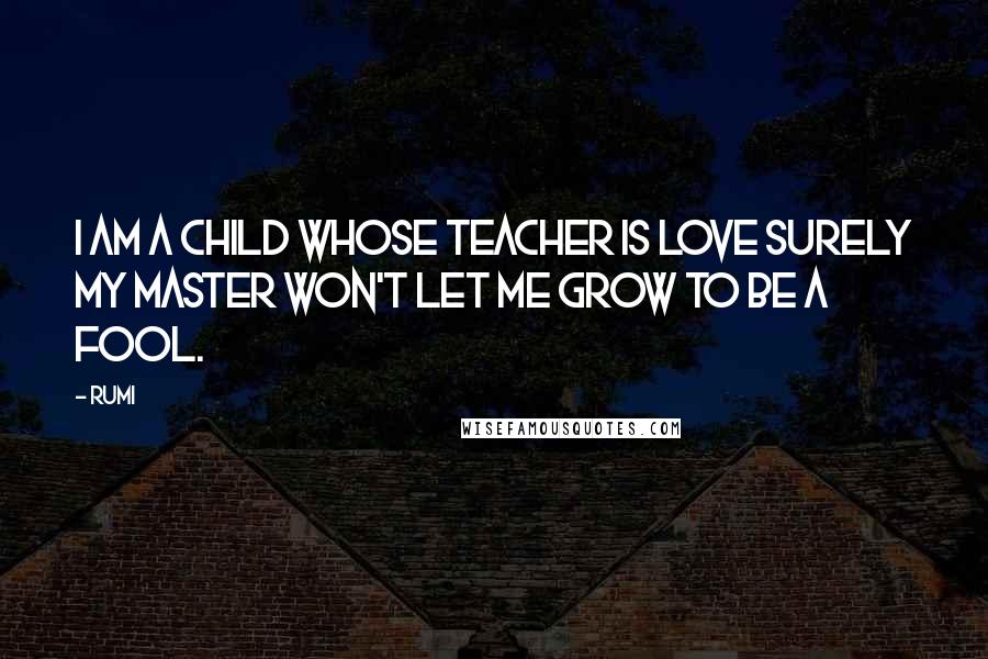 Rumi Quotes: I am a child whose teacher is LOVE surely my master won't let me grow to be a fool.