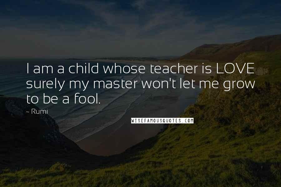 Rumi Quotes: I am a child whose teacher is LOVE surely my master won't let me grow to be a fool.