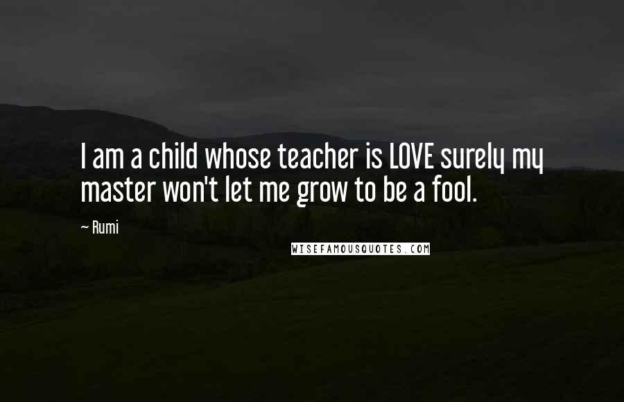 Rumi Quotes: I am a child whose teacher is LOVE surely my master won't let me grow to be a fool.