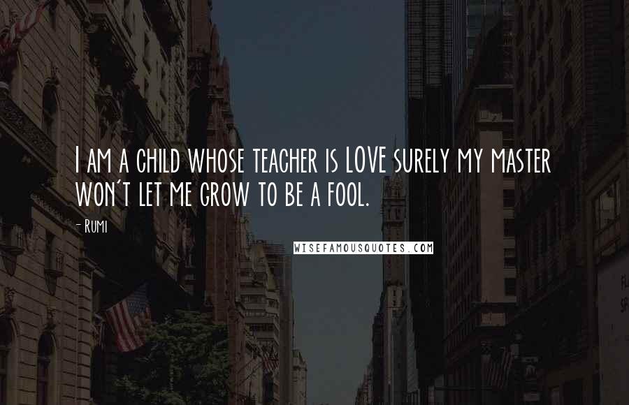 Rumi Quotes: I am a child whose teacher is LOVE surely my master won't let me grow to be a fool.