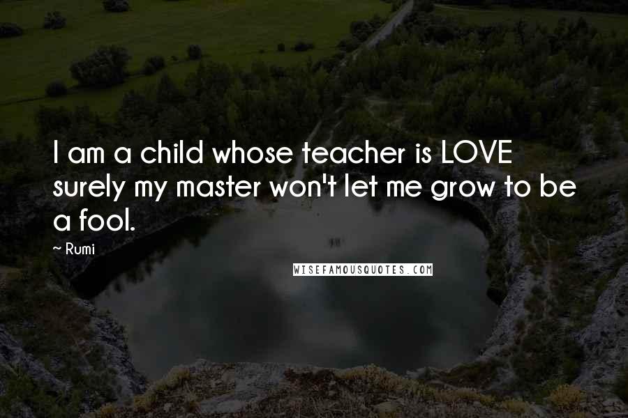 Rumi Quotes: I am a child whose teacher is LOVE surely my master won't let me grow to be a fool.