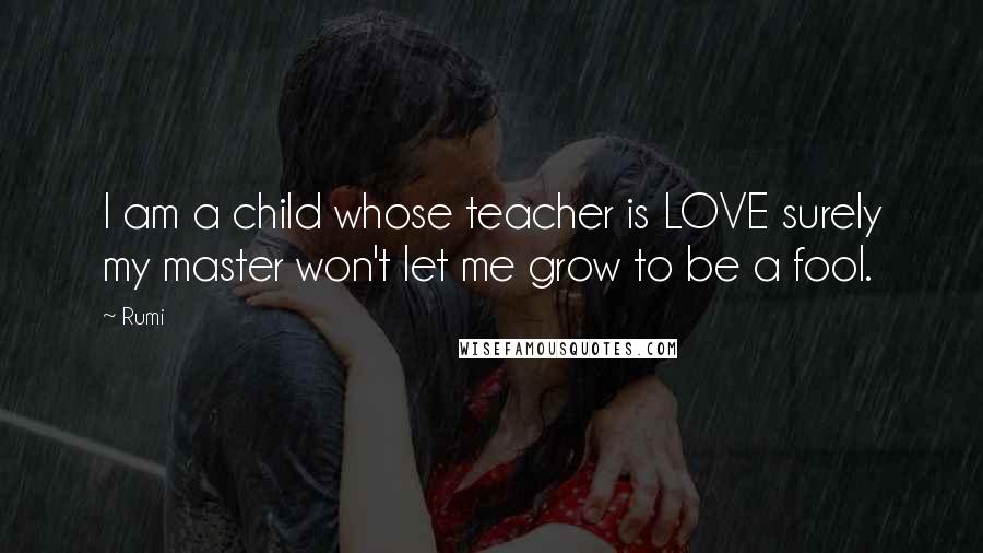 Rumi Quotes: I am a child whose teacher is LOVE surely my master won't let me grow to be a fool.