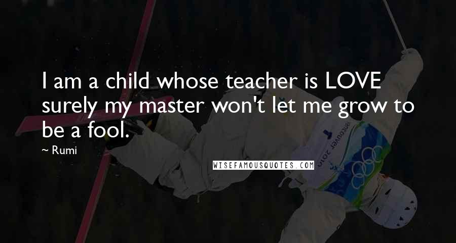 Rumi Quotes: I am a child whose teacher is LOVE surely my master won't let me grow to be a fool.