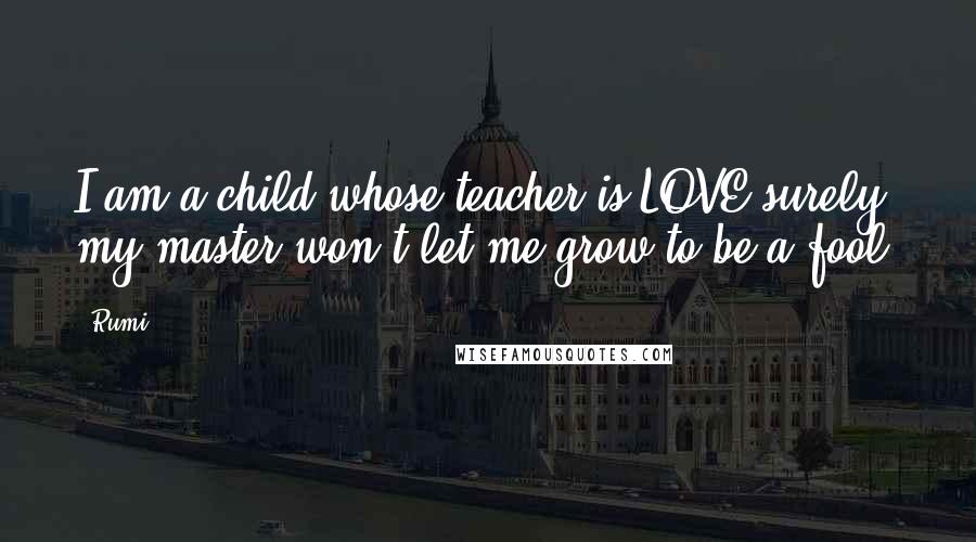 Rumi Quotes: I am a child whose teacher is LOVE surely my master won't let me grow to be a fool.