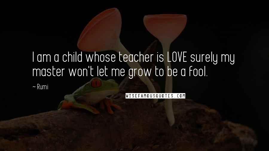 Rumi Quotes: I am a child whose teacher is LOVE surely my master won't let me grow to be a fool.