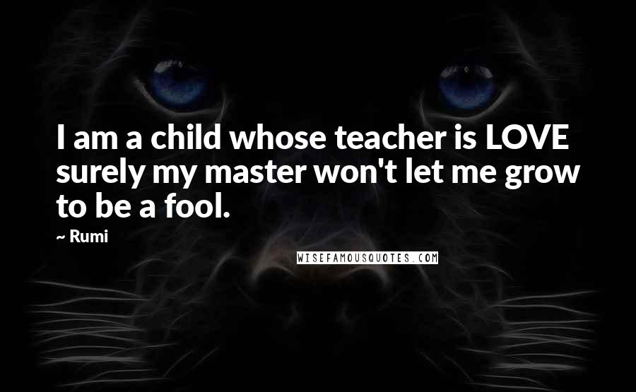 Rumi Quotes: I am a child whose teacher is LOVE surely my master won't let me grow to be a fool.