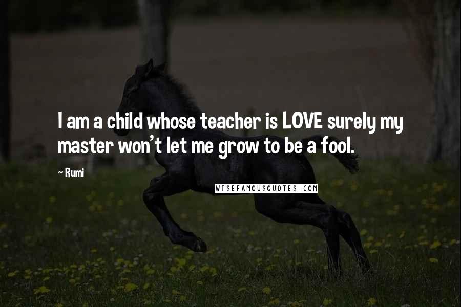 Rumi Quotes: I am a child whose teacher is LOVE surely my master won't let me grow to be a fool.