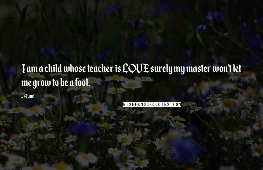 Rumi Quotes: I am a child whose teacher is LOVE surely my master won't let me grow to be a fool.