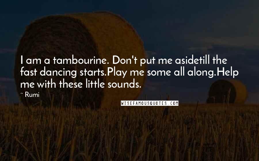 Rumi Quotes: I am a tambourine. Don't put me asidetill the fast dancing starts.Play me some all along.Help me with these little sounds.