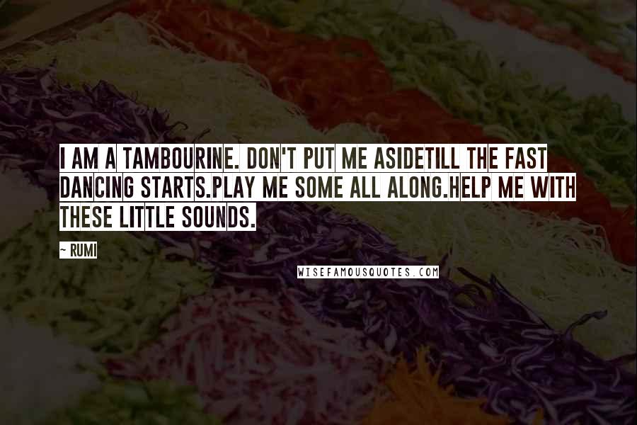 Rumi Quotes: I am a tambourine. Don't put me asidetill the fast dancing starts.Play me some all along.Help me with these little sounds.