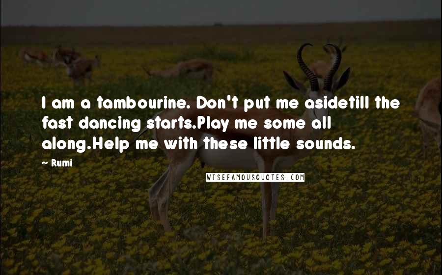 Rumi Quotes: I am a tambourine. Don't put me asidetill the fast dancing starts.Play me some all along.Help me with these little sounds.