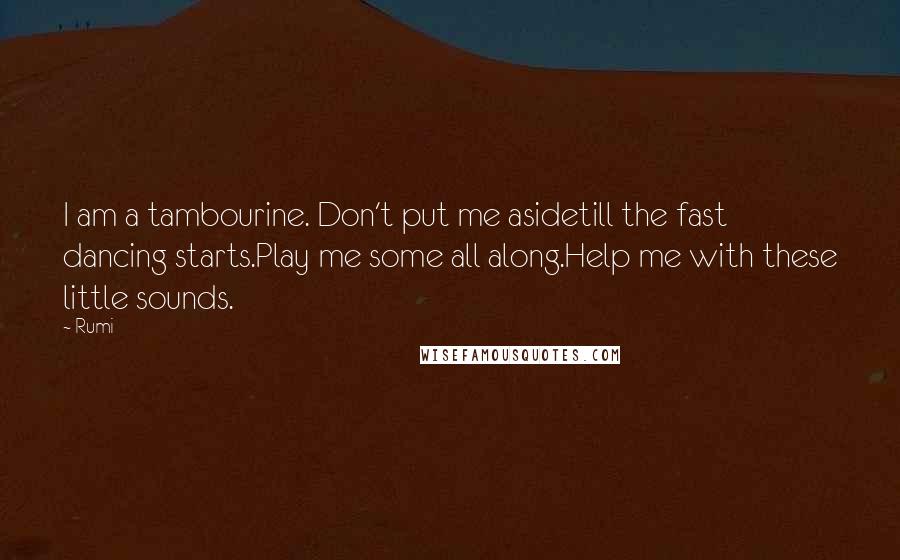 Rumi Quotes: I am a tambourine. Don't put me asidetill the fast dancing starts.Play me some all along.Help me with these little sounds.