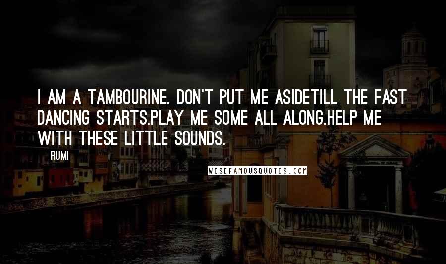 Rumi Quotes: I am a tambourine. Don't put me asidetill the fast dancing starts.Play me some all along.Help me with these little sounds.