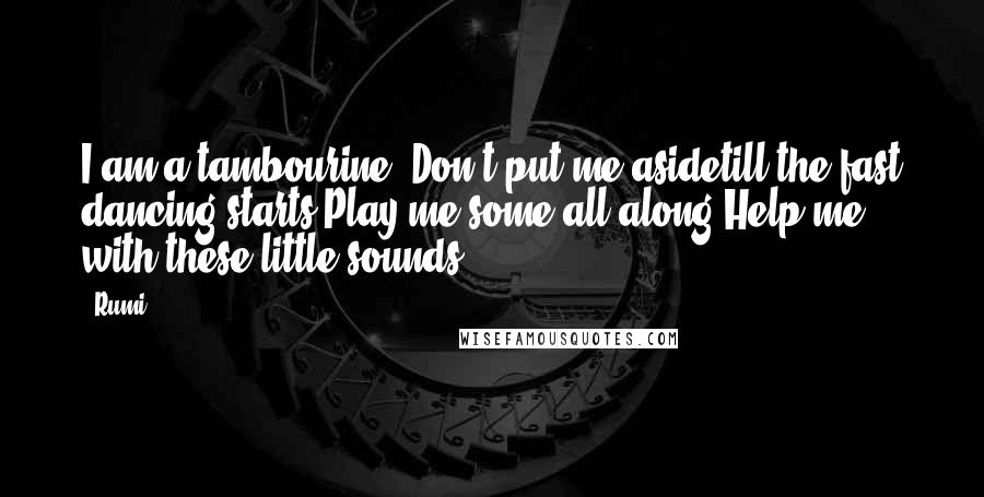 Rumi Quotes: I am a tambourine. Don't put me asidetill the fast dancing starts.Play me some all along.Help me with these little sounds.