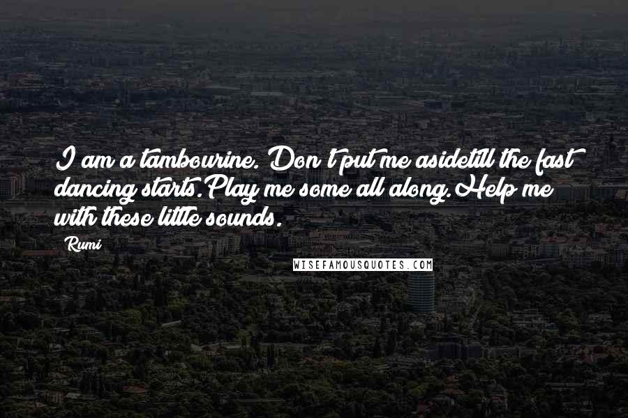 Rumi Quotes: I am a tambourine. Don't put me asidetill the fast dancing starts.Play me some all along.Help me with these little sounds.