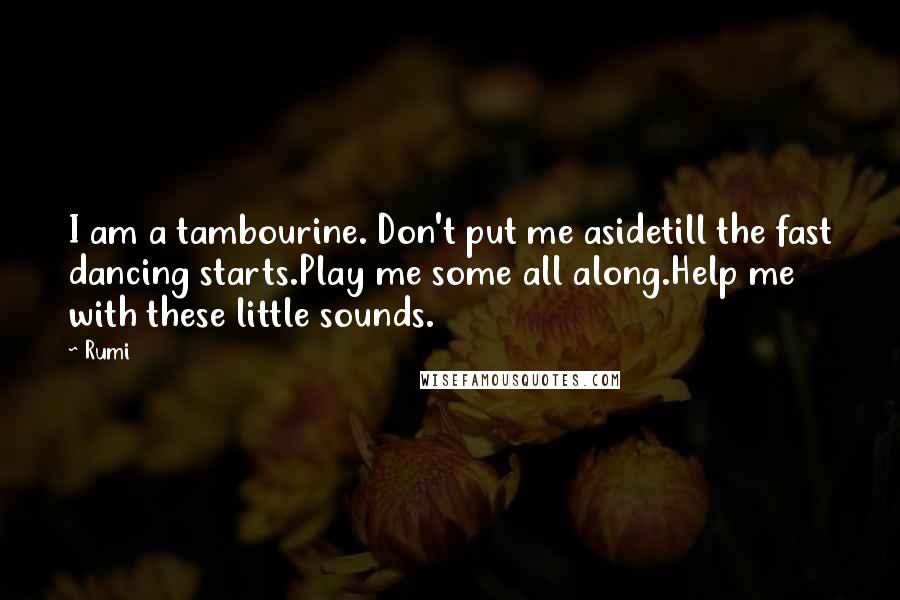 Rumi Quotes: I am a tambourine. Don't put me asidetill the fast dancing starts.Play me some all along.Help me with these little sounds.