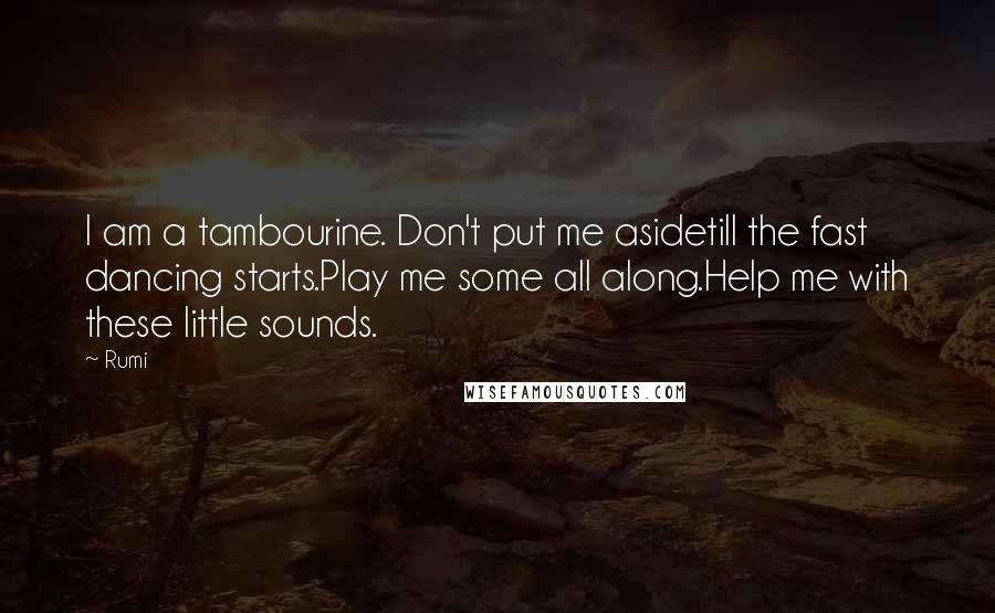 Rumi Quotes: I am a tambourine. Don't put me asidetill the fast dancing starts.Play me some all along.Help me with these little sounds.