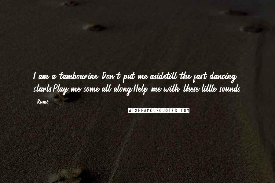 Rumi Quotes: I am a tambourine. Don't put me asidetill the fast dancing starts.Play me some all along.Help me with these little sounds.